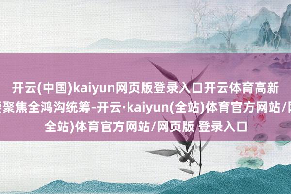 开云(中国)kaiyun网页版登录入口开云体育高新区的社区措置要聚焦全鸿沟统筹-开云·kaiyun(全站)体育官方网站/网页版 登录入口