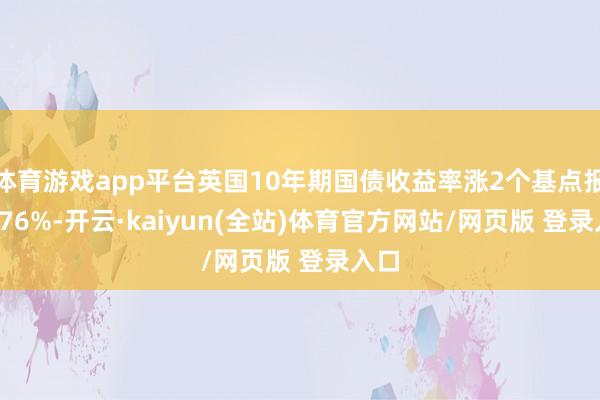 体育游戏app平台英国10年期国债收益率涨2个基点报4.576%-开云·kaiyun(全站)体育官方网站/网页版 登录入口