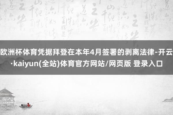 欧洲杯体育　　凭据拜登在本年4月签署的剥离法律-开云·kaiyun(全站)体育官方网站/网页版 登录入口