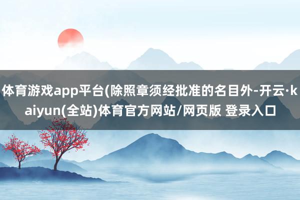 体育游戏app平台(除照章须经批准的名目外-开云·kaiyun(全站)体育官方网站/网页版 登录入口