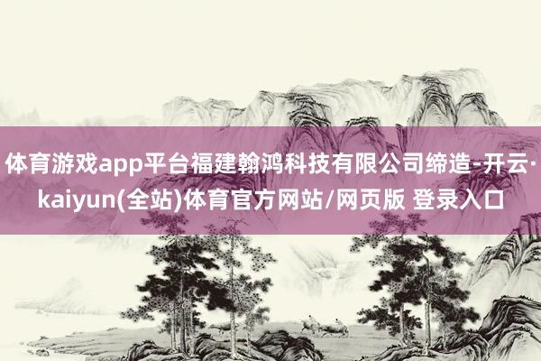 体育游戏app平台福建翰鸿科技有限公司缔造-开云·kaiyun(全站)体育官方网站/网页版 登录入口