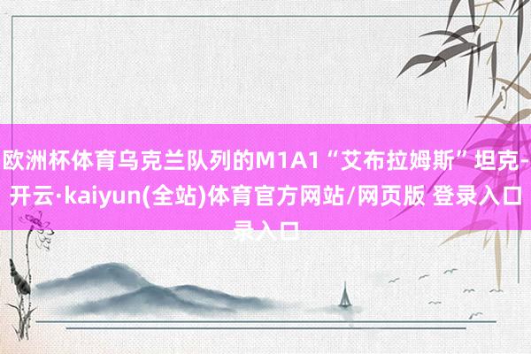 欧洲杯体育乌克兰队列的M1A1“艾布拉姆斯”坦克-开云·kaiyun(全站)体育官方网站/网页版 登录入口