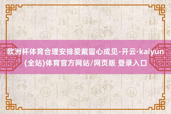 欧洲杯体育合理安排爱戴留心成见-开云·kaiyun(全站)体育官方网站/网页版 登录入口