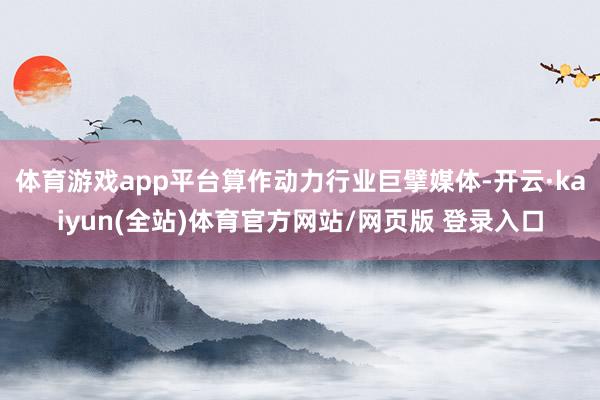 体育游戏app平台算作动力行业巨擘媒体-开云·kaiyun(全站)体育官方网站/网页版 登录入口