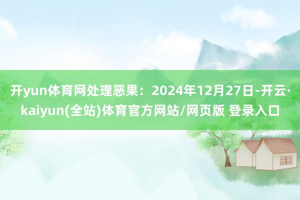 开yun体育网处理恶果：2024年12月27日-开云·kaiyun(全站)体育官方网站/网页版 登录入口