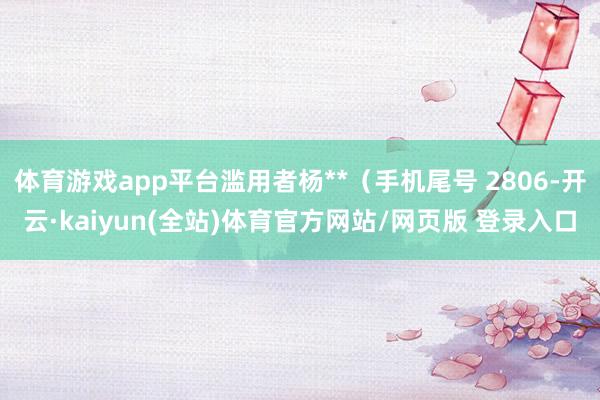 体育游戏app平台滥用者杨**（手机尾号 2806-开云·kaiyun(全站)体育官方网站/网页版 登录入口