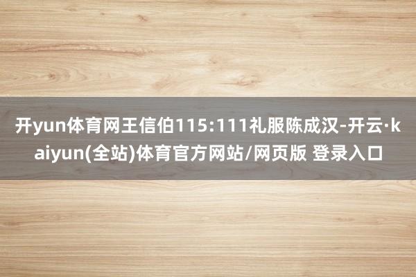 开yun体育网王信伯115:111礼服陈成汉-开云·kaiyun(全站)体育官方网站/网页版 登录入口