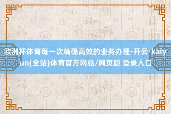 欧洲杯体育每一次精确高效的业务办理-开云·kaiyun(全站)体育官方网站/网页版 登录入口