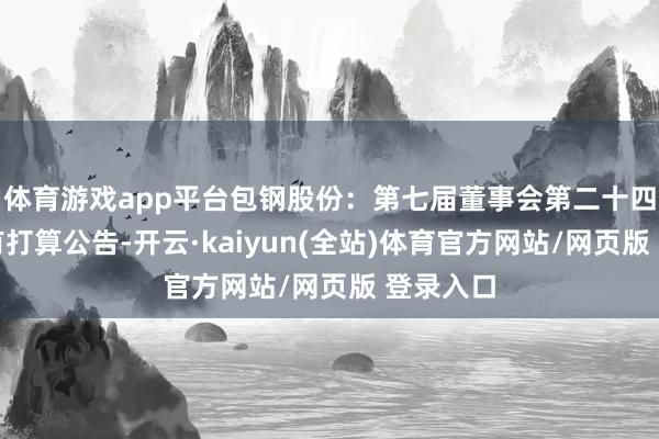 体育游戏app平台包钢股份：第七届董事会第二十四次会议有打算公告-开云·kaiyun(全站)体育官方网站/网页版 登录入口