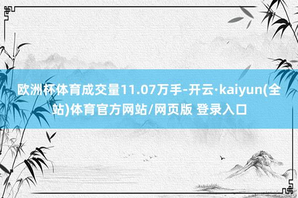 欧洲杯体育成交量11.07万手-开云·kaiyun(全站)体育官方网站/网页版 登录入口