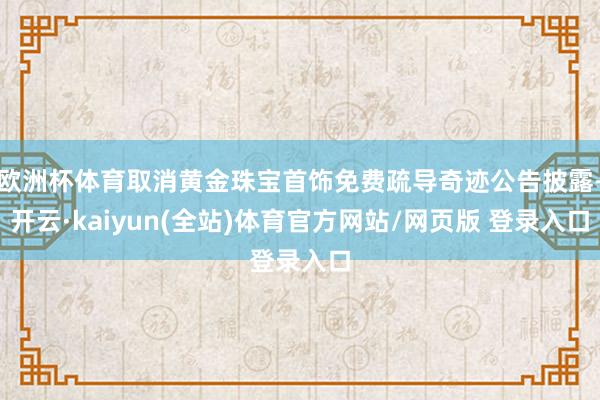 欧洲杯体育取消黄金珠宝首饰免费疏导奇迹公告披露-开云·kaiyun(全站)体育官方网站/网页版 登录入口