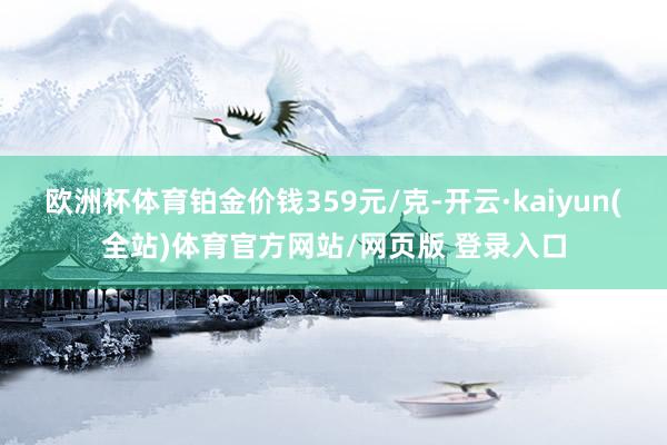 欧洲杯体育铂金价钱359元/克-开云·kaiyun(全站)体育官方网站/网页版 登录入口