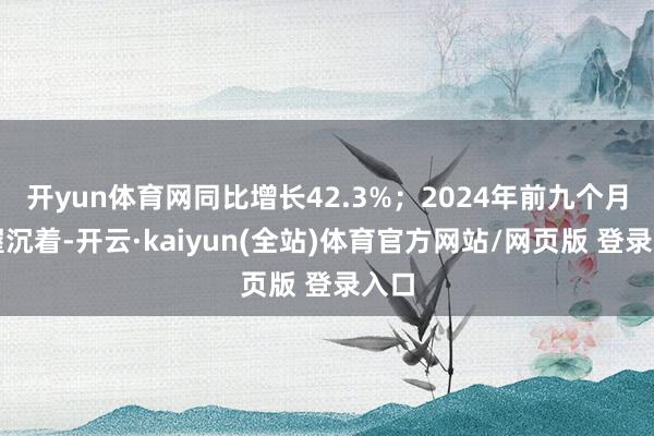 开yun体育网同比增长42.3%；2024年前九个月保握沉着-开云·kaiyun(全站)体育官方网站/网页版 登录入口