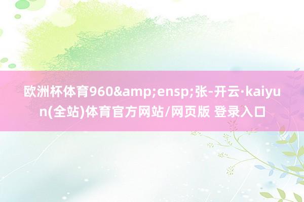欧洲杯体育960 张-开云·kaiyun(全站)体育官方网站/网页版 登录入口