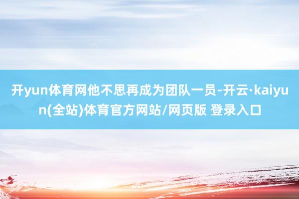 开yun体育网他不思再成为团队一员-开云·kaiyun(全站)体育官方网站/网页版 登录入口
