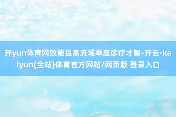 开yun体育网效能提高流域举座诊疗才智-开云·kaiyun(全站)体育官方网站/网页版 登录入口