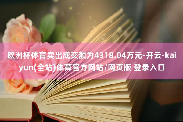 欧洲杯体育卖出成交额为4318.04万元-开云·kaiyun(全站)体育官方网站/网页版 登录入口