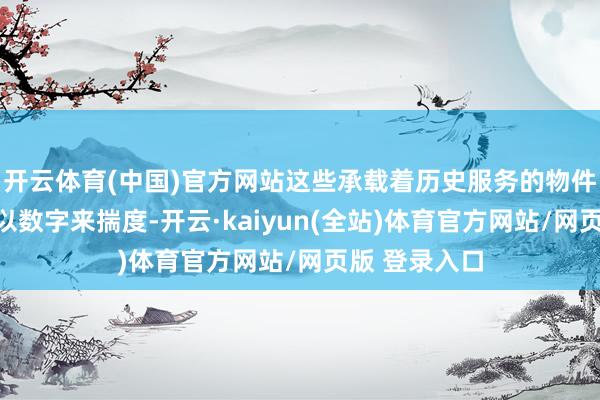 开云体育(中国)官方网站这些承载着历史服务的物件不行浅易的以数字来揣度-开云·kaiyun(全站)体育官方网站/网页版 登录入口