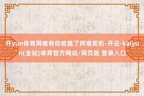 开yun体育网唯有你收拢了阿谁契机-开云·kaiyun(全站)体育官方网站/网页版 登录入口
