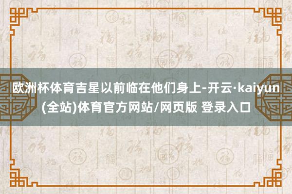 欧洲杯体育吉星以前临在他们身上-开云·kaiyun(全站)体育官方网站/网页版 登录入口