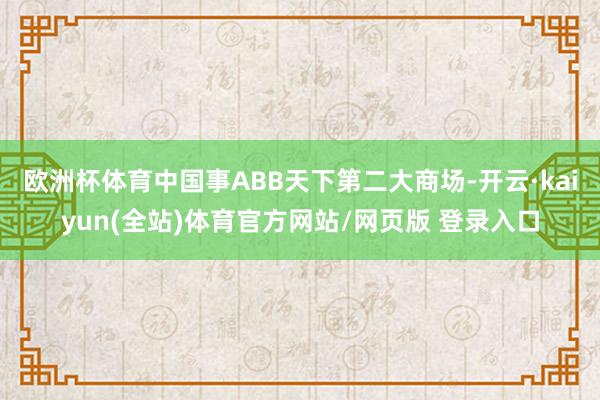 欧洲杯体育中国事ABB天下第二大商场-开云·kaiyun(全站)体育官方网站/网页版 登录入口