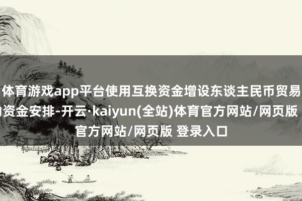 体育游戏app平台使用互换资金增设东谈主民币贸易融资流动资金安排-开云·kaiyun(全站)体育官方网站/网页版 登录入口