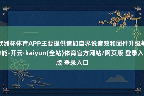欧洲杯体育APP主要提供诸如自界说音效和固件升级等功能-开云·kaiyun(全站)体育官方网站/网页版 登录入口