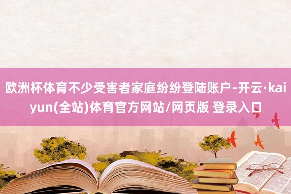 欧洲杯体育不少受害者家庭纷纷登陆账户-开云·kaiyun(全站)体育官方网站/网页版 登录入口