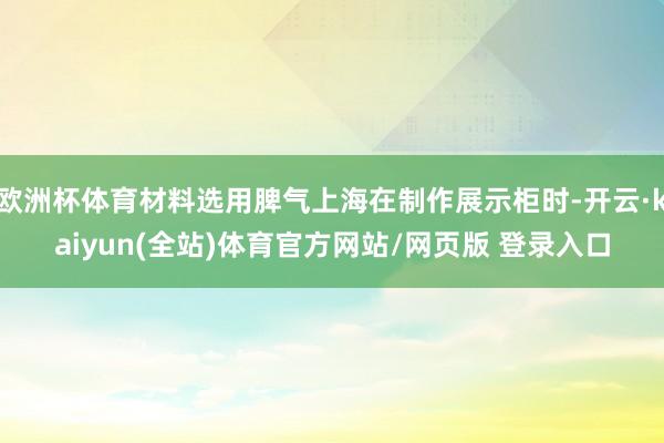 欧洲杯体育材料选用脾气上海在制作展示柜时-开云·kaiyun(全站)体育官方网站/网页版 登录入口