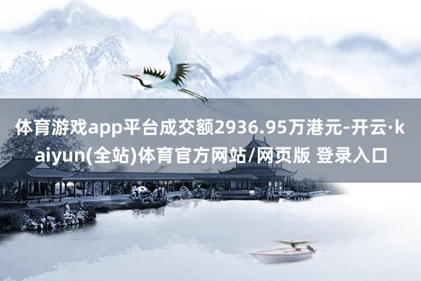 体育游戏app平台成交额2936.95万港元-开云·kaiyun(全站)体育官方网站/网页版 登录入口