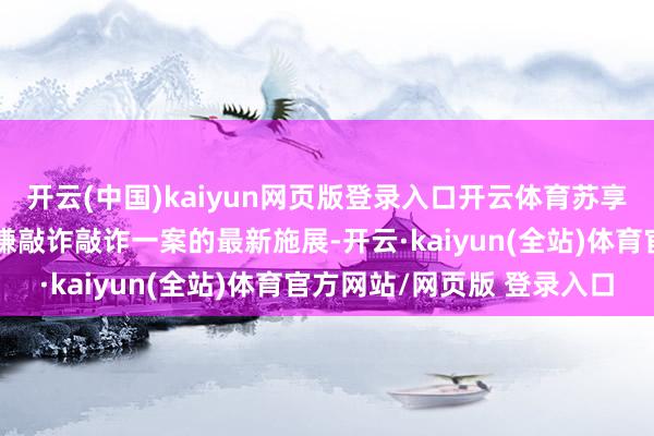 开云(中国)kaiyun网页版登录入口开云体育苏享龙发文公告了翟欣欣涉嫌敲诈敲诈一案的最新施展-开云·kaiyun(全站)体育官方网站/网页版 登录入口