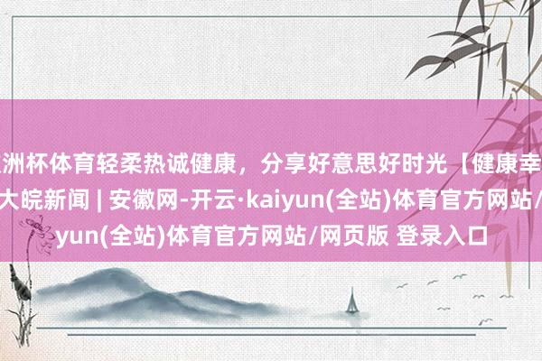 欧洲杯体育轻柔热诚健康，分享好意思好时光【健康幸福过大年】（6）_大皖新闻 | 安徽网-开云·kaiyun(全站)体育官方网站/网页版 登录入口