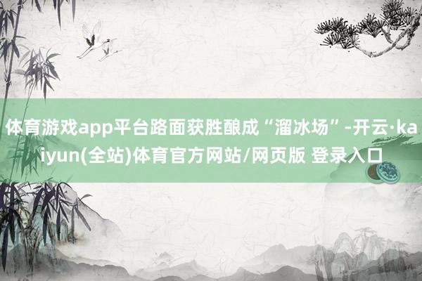 体育游戏app平台路面获胜酿成“溜冰场”-开云·kaiyun(全站)体育官方网站/网页版 登录入口