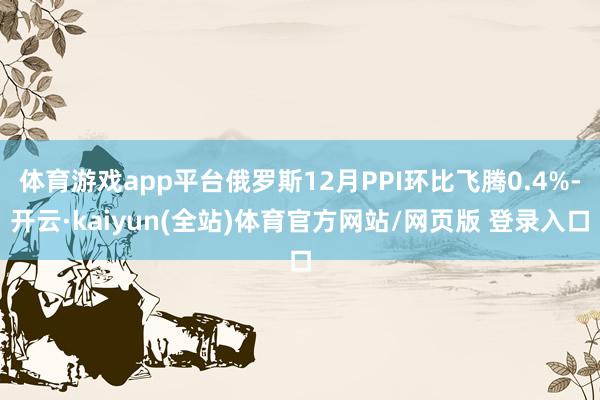 体育游戏app平台俄罗斯12月PPI环比飞腾0.4%-开云·kaiyun(全站)体育官方网站/网页版 登录入口