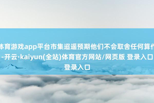体育游戏app平台市集迢遥预期他们不会取舍任何算作-开云·kaiyun(全站)体育官方网站/网页版 登录入口