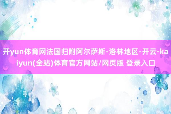 开yun体育网法国归附阿尔萨斯-洛林地区-开云·kaiyun(全站)体育官方网站/网页版 登录入口