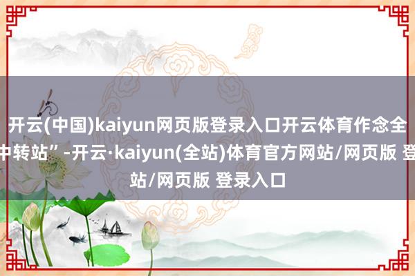 开云(中国)kaiyun网页版登录入口开云体育作念全球的“中转站”-开云·kaiyun(全站)体育官方网站/网页版 登录入口