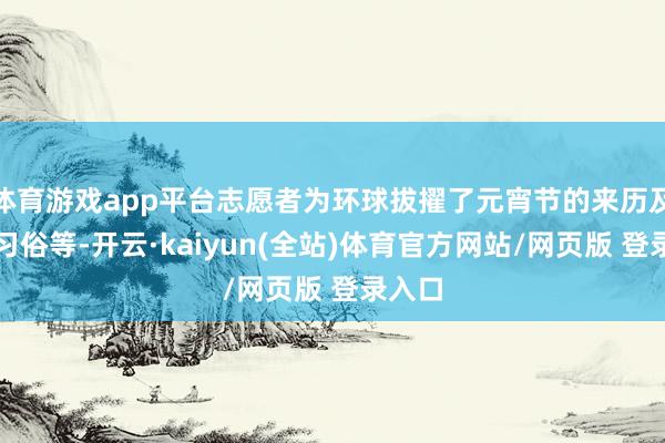 体育游戏app平台志愿者为环球拔擢了元宵节的来历及传统习俗等-开云·kaiyun(全站)体育官方网站/网页版 登录入口