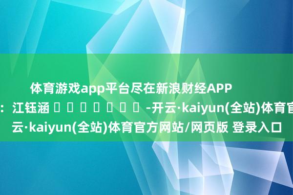 体育游戏app平台尽在新浪财经APP            						连累剪辑：江钰涵 							-开云·kaiyun(全站)体育官方网站/网页版 登录入口