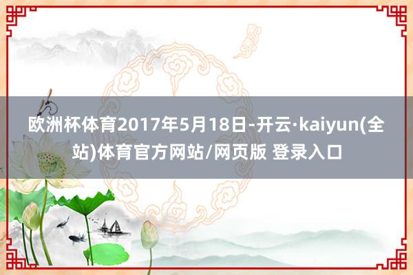 欧洲杯体育2017年5月18日-开云·kaiyun(全站)体育官方网站/网页版 登录入口