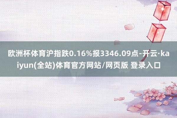 欧洲杯体育沪指跌0.16%报3346.09点-开云·kaiyun(全站)体育官方网站/网页版 登录入口