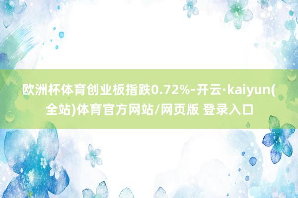 欧洲杯体育创业板指跌0.72%-开云·kaiyun(全站)体育官方网站/网页版 登录入口