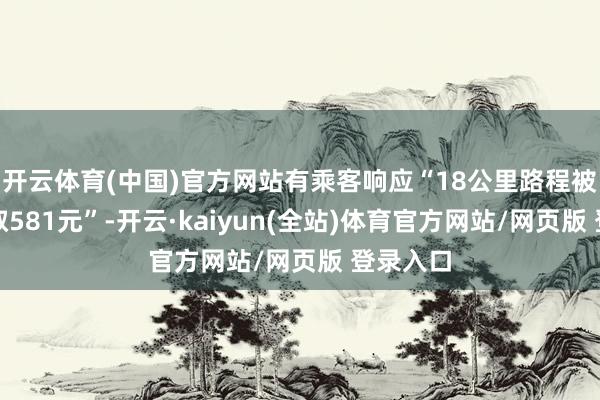 开云体育(中国)官方网站有乘客响应“18公里路程被司机收取581元”-开云·kaiyun(全站)体育官方网站/网页版 登录入口