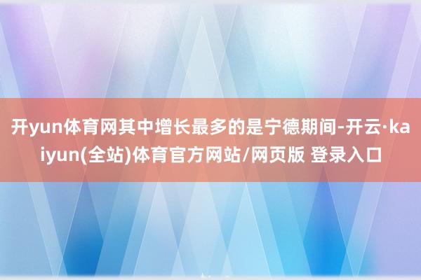 开yun体育网其中增长最多的是宁德期间-开云·kaiyun(全站)体育官方网站/网页版 登录入口