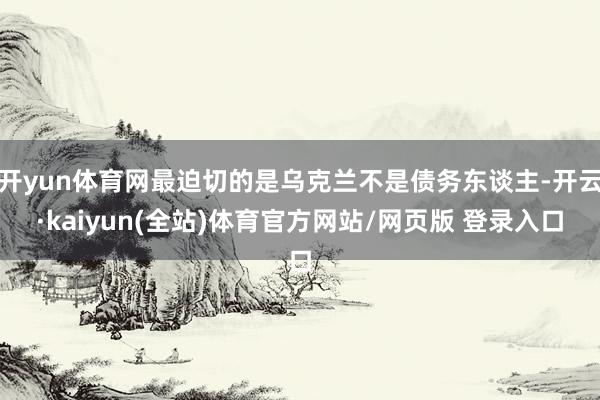 开yun体育网最迫切的是乌克兰不是债务东谈主-开云·kaiyun(全站)体育官方网站/网页版 登录入口