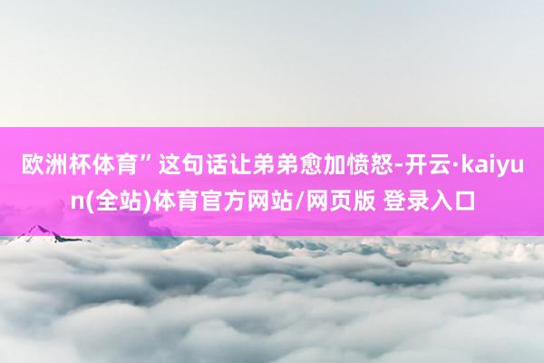 欧洲杯体育”这句话让弟弟愈加愤怒-开云·kaiyun(全站)体育官方网站/网页版 登录入口