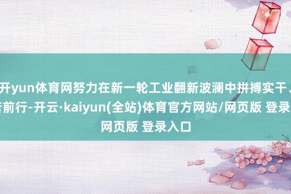 开yun体育网努力在新一轮工业翻新波澜中拼搏实干、勤苦前行-开云·kaiyun(全站)体育官方网站/网页版 登录入口