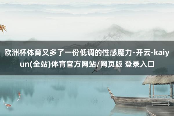 欧洲杯体育又多了一份低调的性感魔力-开云·kaiyun(全站)体育官方网站/网页版 登录入口