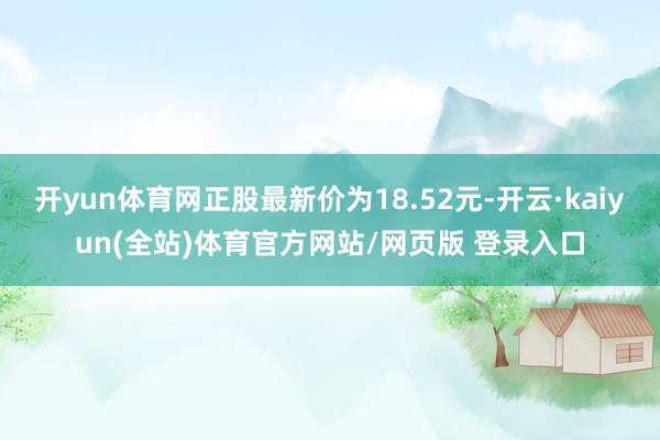 开yun体育网正股最新价为18.52元-开云·kaiyun(全站)体育官方网站/网页版 登录入口