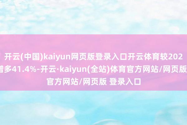 开云(中国)kaiyun网页版登录入口开云体育较2023年同比增多41.4%-开云·kaiyun(全站)体育官方网站/网页版 登录入口